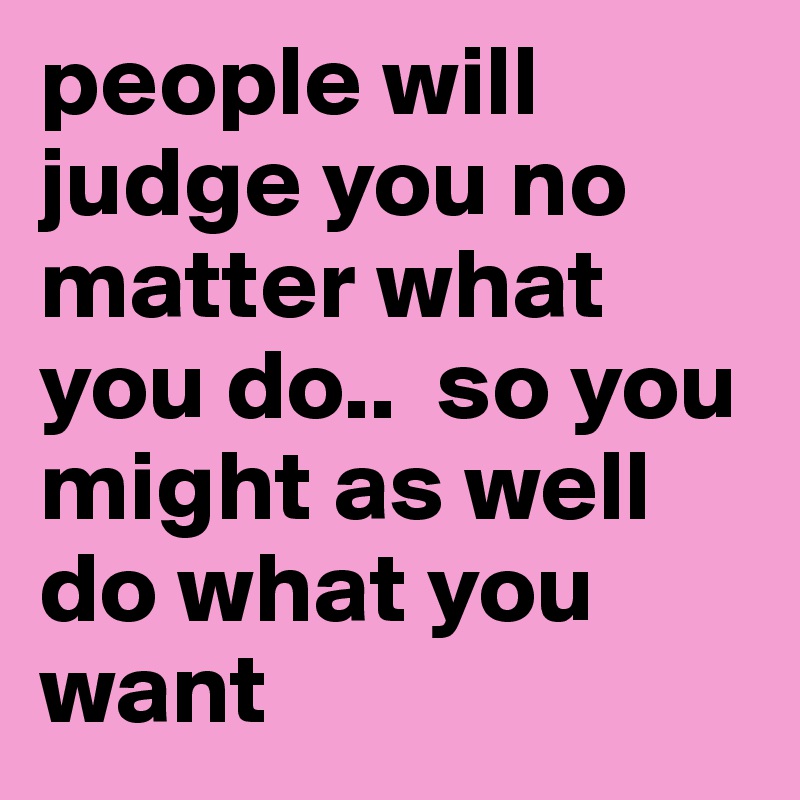 people will judge you no matter what you do..  so you might as well do what you want