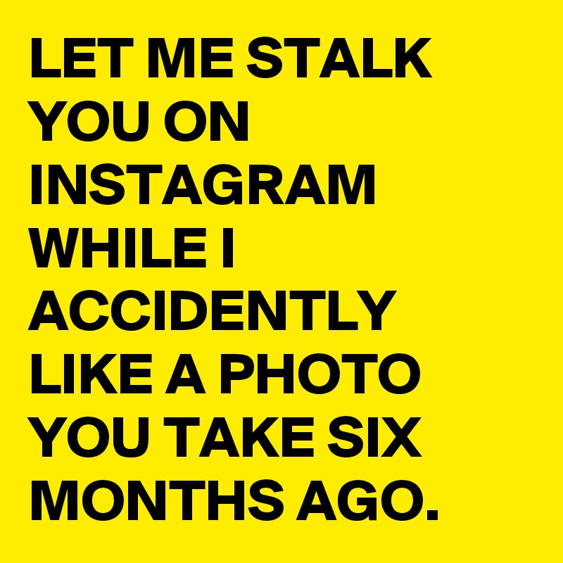 LET ME STALK YOU ON INSTAGRAM WHILE I ACCIDENTLY LIKE A PHOTO YOU TAKE SIX MONTHS AGO.