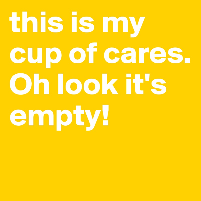 this is my cup of cares. 
Oh look it's empty!
