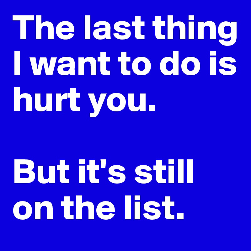 The last thing I want to do is hurt you.

But it's still on the list.