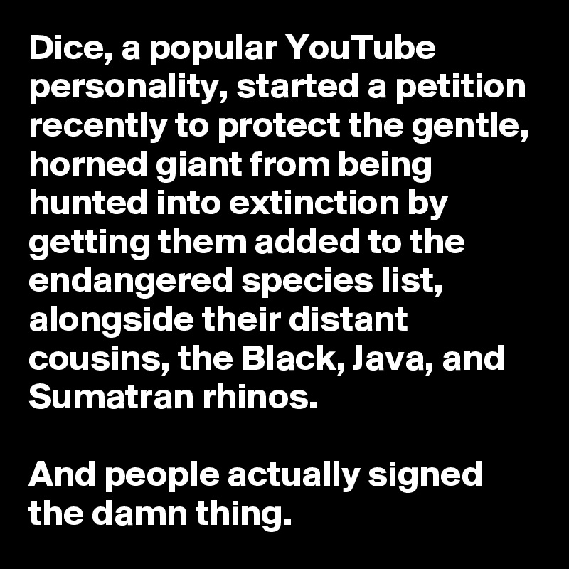 Dice, a popular YouTube personality, started a petition recently to protect the gentle, horned giant from being hunted into extinction by getting them added to the endangered species list, alongside their distant cousins, the Black, Java, and Sumatran rhinos.

And people actually signed the damn thing.