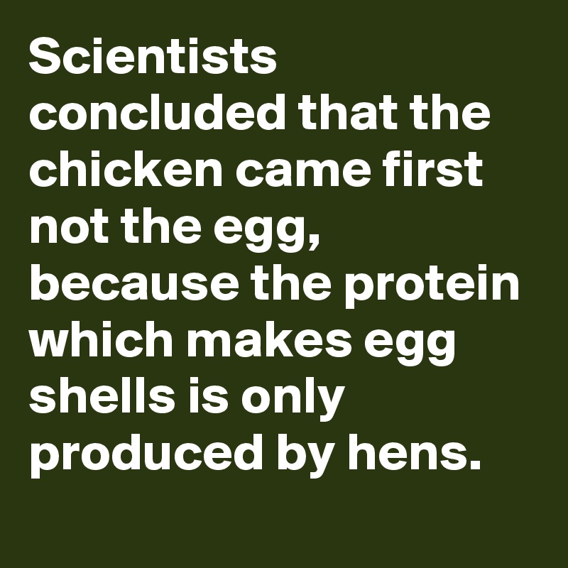 Scientists concluded that the chicken came first not the egg, because the protein which makes egg shells is only produced by hens.