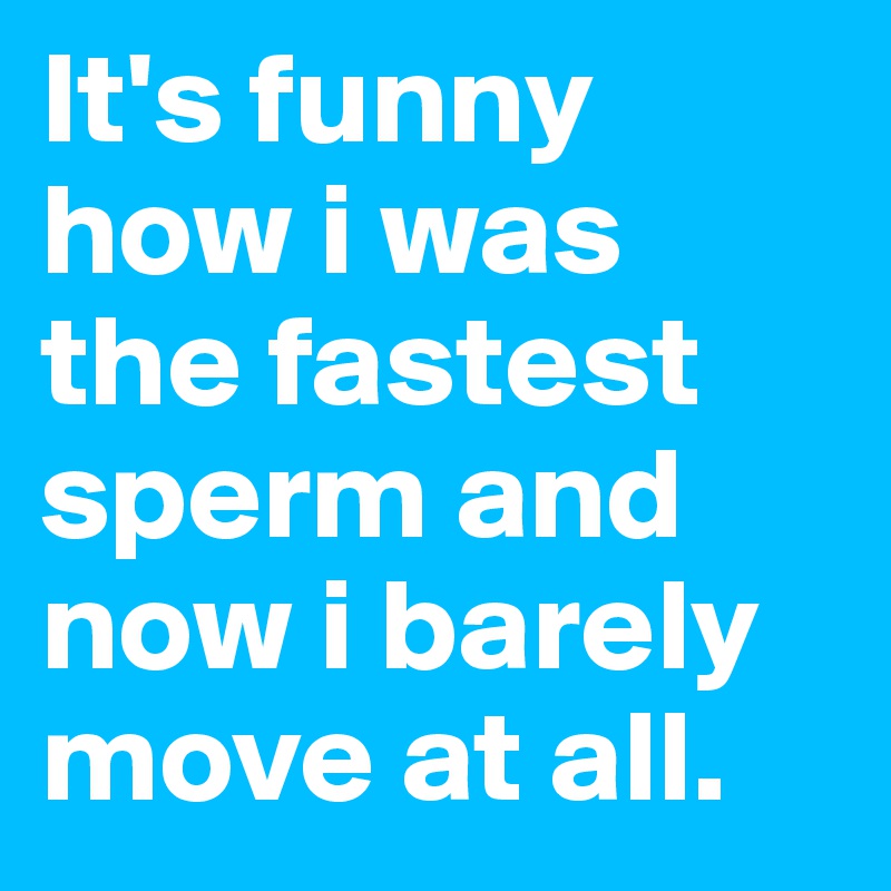 It's funny how i was the fastest sperm and now i barely move at all. 