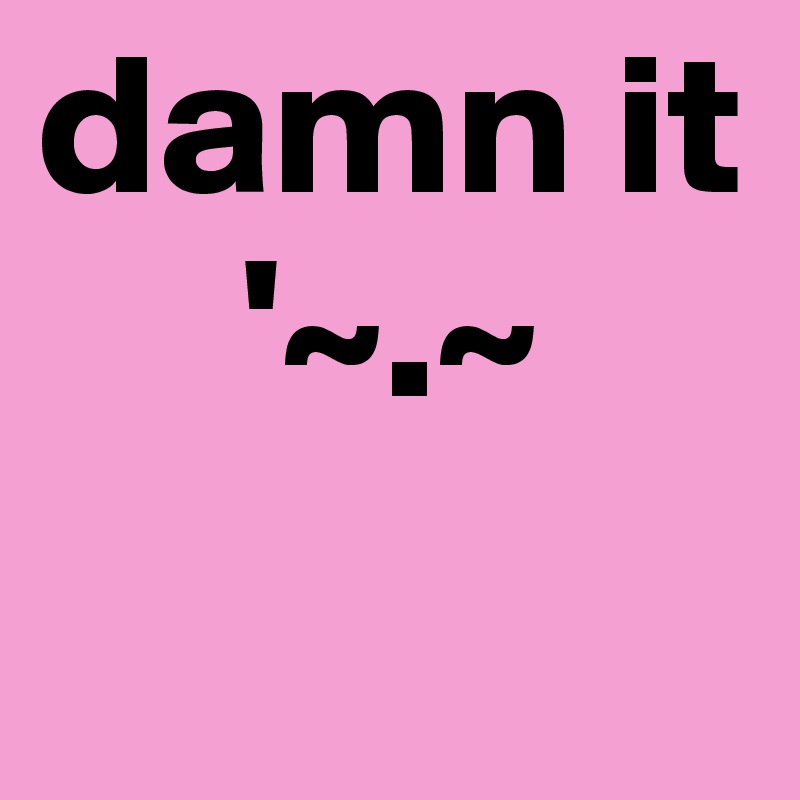 damn it
     '~.~