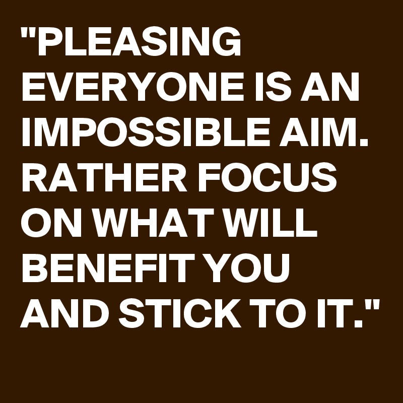 "PLEASING EVERYONE IS AN IMPOSSIBLE AIM. RATHER FOCUS ON WHAT WILL BENEFIT YOU AND STICK TO IT."