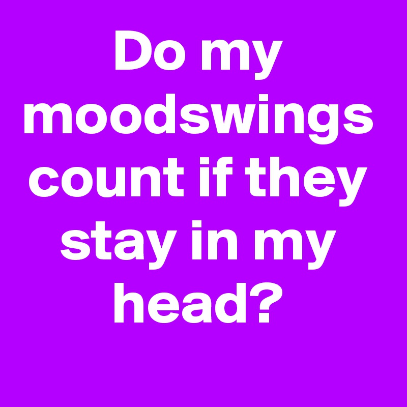 Do my moodswings count if they stay in my head?