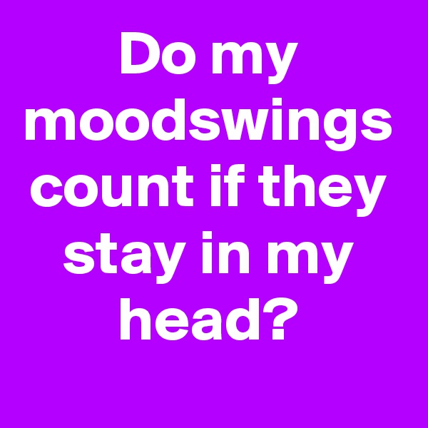 Do my moodswings count if they stay in my head?
