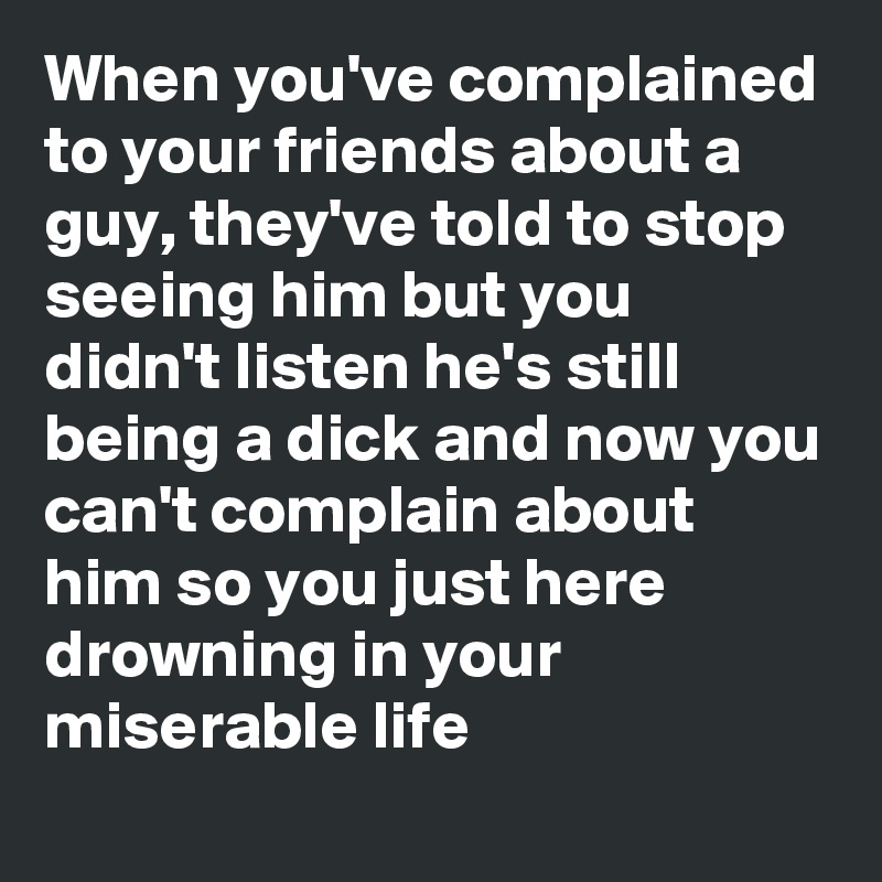 When you've complained to your friends about a guy, they've told to stop seeing him but you didn't listen he's still being a dick and now you can't complain about him so you just here drowning in your miserable life 