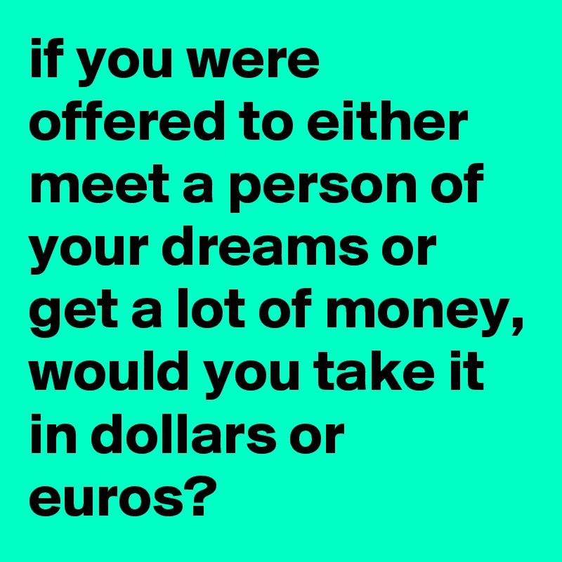 if you were offered to either meet a person of your dreams or get a lot of money, would you take it in dollars or euros?
