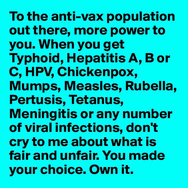 To the anti-vax population out there, more power to you. When you get Typhoid, Hepatitis A, B or C, HPV, Chickenpox, Mumps, Measles, Rubella, Pertusis, Tetanus, Meningitis or any number of viral infections, don't cry to me about what is fair and unfair. You made your choice. Own it.