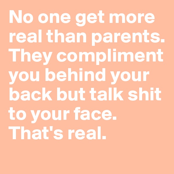 No one get more real than parents. They compliment you behind your back but talk shit to your face. That's real.