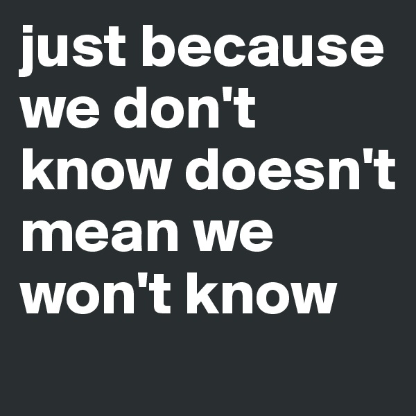 just because we don't know doesn't mean we won't know
