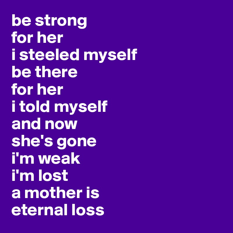 be strong 
for her
i steeled myself 
be there 
for her 
i told myself 
and now 
she's gone 
i'm weak
i'm lost
a mother is
eternal loss