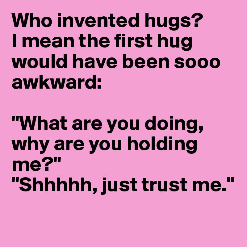 Who invented hugs?
I mean the first hug would have been sooo awkward:

"What are you doing, why are you holding me?"
"Shhhhh, just trust me."
