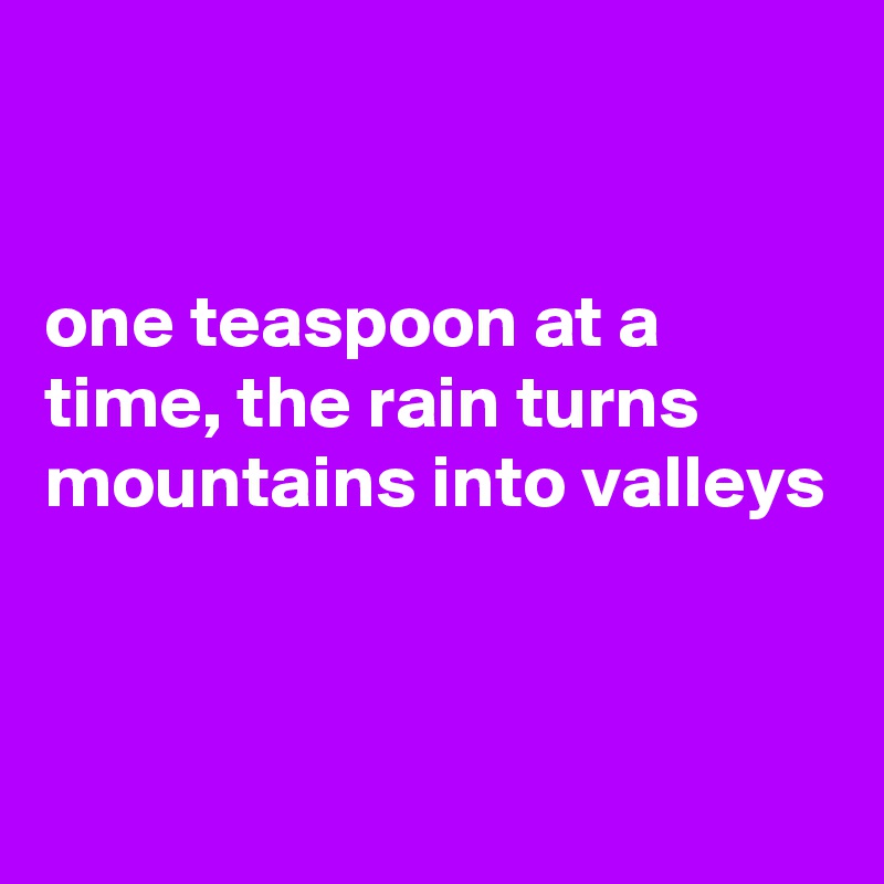 


one teaspoon at a  time, the rain turns
mountains into valleys


