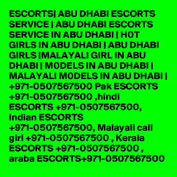 ESCORTS| ABU DHABI ESCORTS SERVICE | ABU DHABI ESCORTS SERVICE IN ABU DHABI | H0T GIRLS IN ABU DHABI | ABU DHABI GIRLS |MALAYALI GIRL IN ABU DHABI | M0DELS IN ABU DHABI | MALAYALI M0DELS IN ABU DHABI | +971-0507567500 Pak ESCORTS +971-0507567500 ,hindi ESCORTS +971-0507567500, Indian ESCORTS +971-0507567500, Malayali call girl +971-0507567500 , Kerala ESCORTS +971-0507567500 , araba ESCORTS+971-0507567500