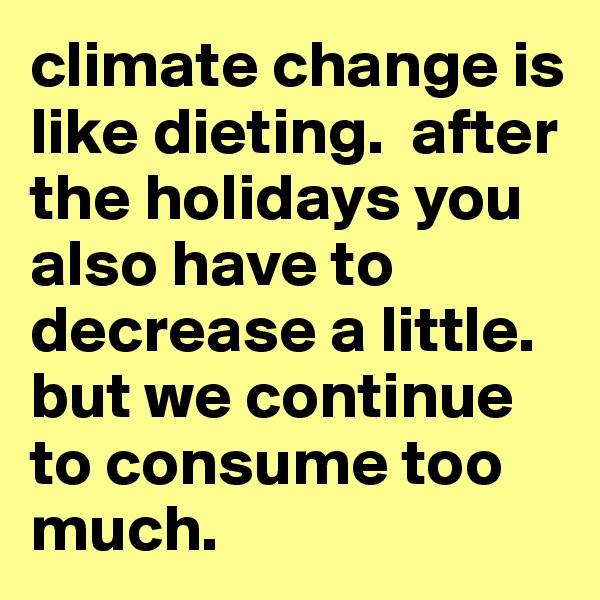 climate change is like dieting.  after the holidays you also have to decrease a little.  but we continue to consume too much.