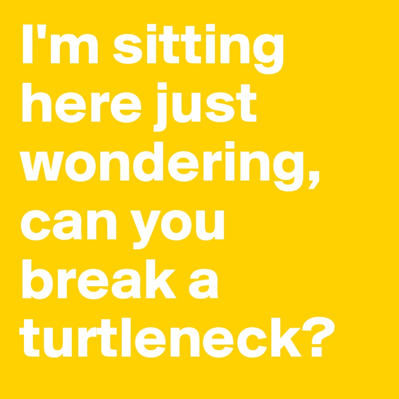 I'm sitting here just wondering, can you break a turtleneck?
