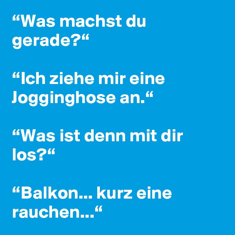 “Was machst du gerade?“

“Ich ziehe mir eine Jogginghose an.“

“Was ist denn mit dir los?“

“Balkon... kurz eine rauchen...“