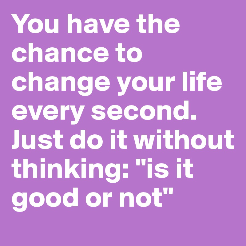 You have the chance to change your life every second. Just do it without thinking: "is it good or not"