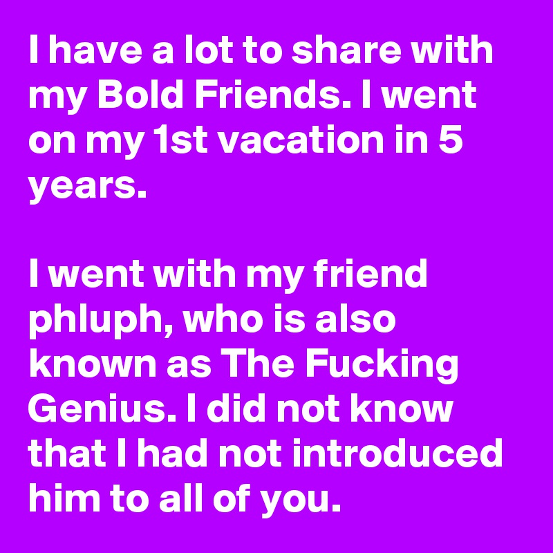I have a lot to share with my Bold Friends. I went on my 1st vacation in 5 years.

I went with my friend phluph, who is also known as The Fucking Genius. I did not know that I had not introduced him to all of you.