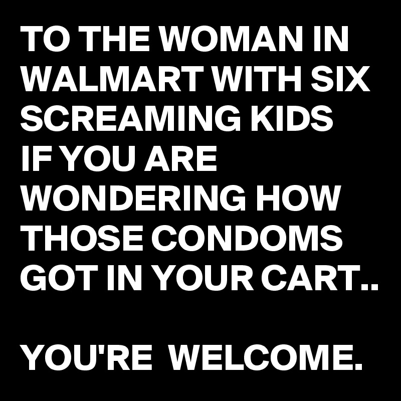 TO THE WOMAN IN WALMART WITH SIX SCREAMING KIDS IF YOU ARE WONDERING HOW THOSE CONDOMS GOT IN YOUR CART..

YOU'RE  WELCOME. 