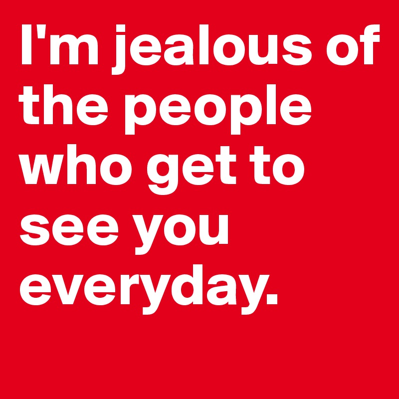 I'm jealous of the people who get to see you everyday.
