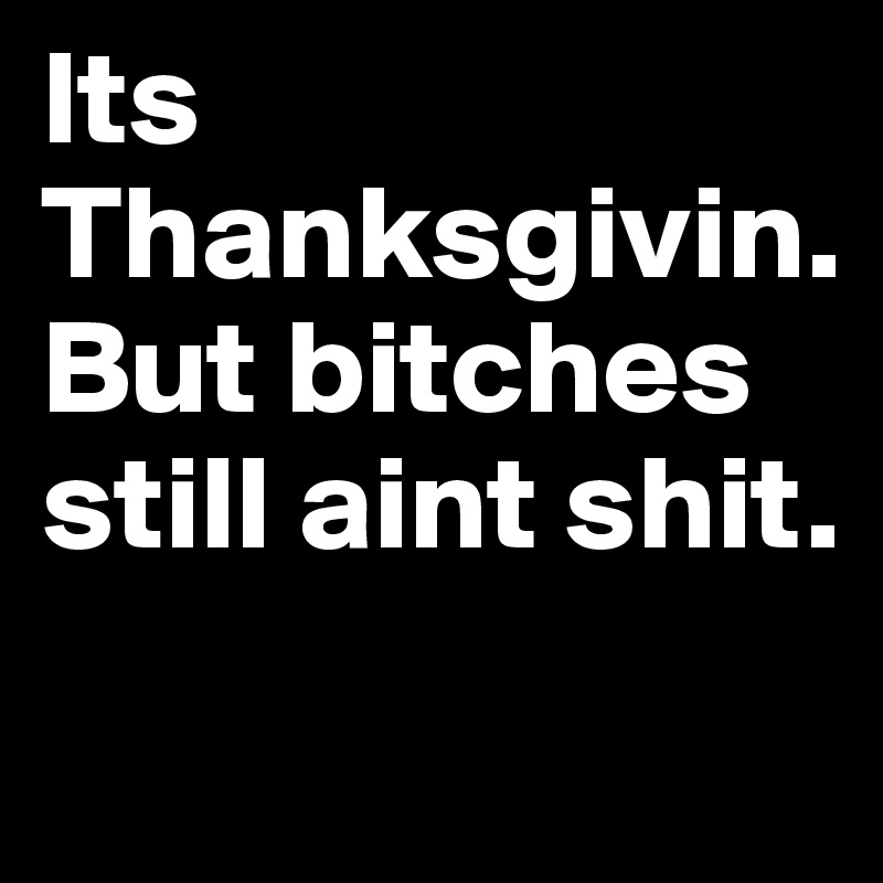 Its
Thanksgivin.      
But bitches still aint shit.