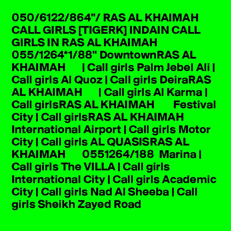 050/6122/864"/ RAS AL KHAIMAH CALL GIRLS [TIGERK] INDAIN CALL GIRLS IN RAS AL KHAIMAH 055/1264*1/88" DowntownRAS AL KHAIMAH       | Call girls Palm Jebel Ali | Call girls Al Quoz | Call girls DeiraRAS AL KHAIMAH       | Call girls Al Karma | Call girlsRAS AL KHAIMAH        Festival City | Call girlsRAS AL KHAIMAH        International Airport | Call girls Motor City | Call girls AL QUASISRAS AL KHAIMAH       0551264/188  Marina | Call girls The VILLA | Call girls International City | Call girls Academic City | Call girls Nad Al Sheeba | Call girls Sheikh Zayed Road 