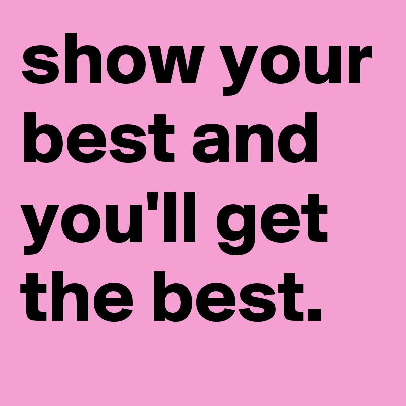 show your best and you'll get the best. 