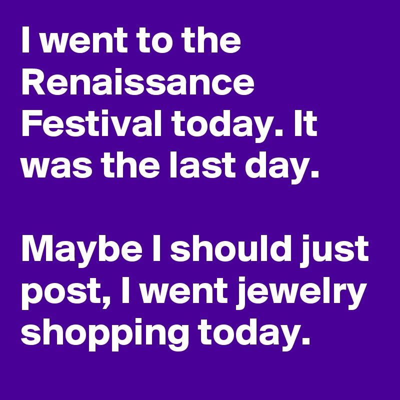 I went to the Renaissance Festival today. It was the last day.

Maybe I should just post, I went jewelry shopping today.