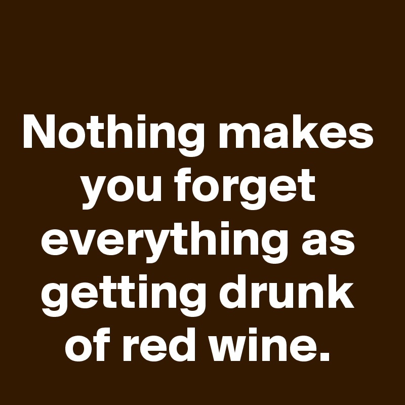 Nothing makes you forget everything as getting drunk of red wine ...