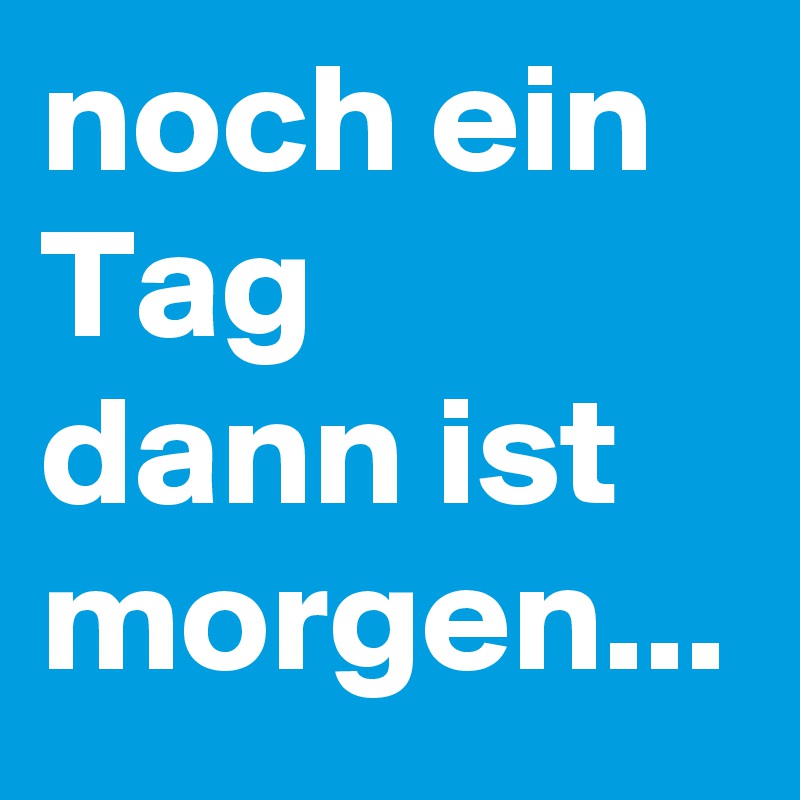 noch ein Tag 
dann ist morgen... 