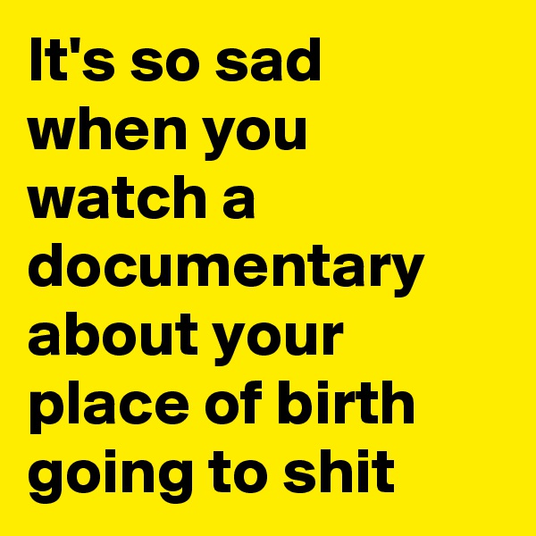 It's so sad when you watch a documentary about your place of birth going to shit