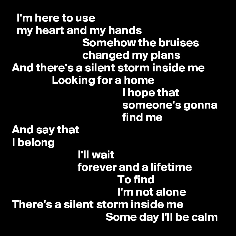   I'm here to use
  my heart and my hands
                              Somehow the bruises
                              changed my plans
And there's a silent storm inside me
                 Looking for a home
                                               I hope that
                                               someone's gonna
                                               find me
And say that
I belong
                            I'll wait
                            forever and a lifetime
                                             To find
                                             I'm not alone
There's a silent storm inside me
                                        Some day I'll be calm