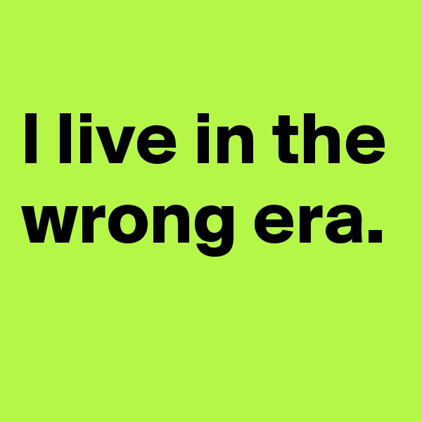 
l live in the wrong era.
