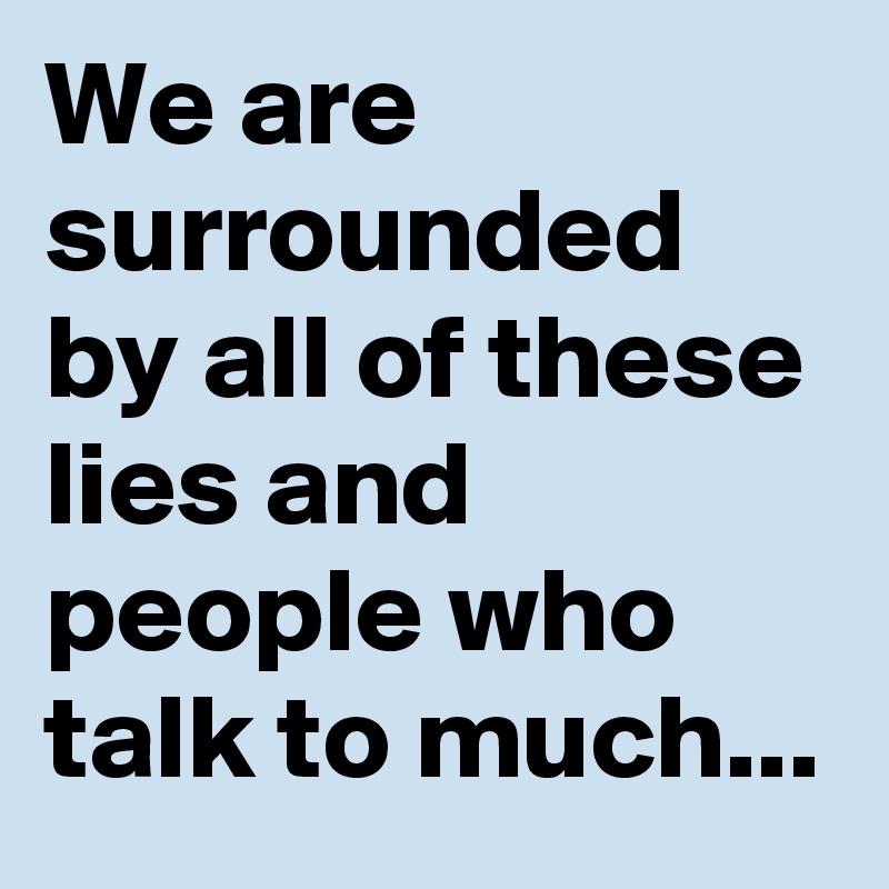 We are surrounded by all of these lies and people who talk to much...