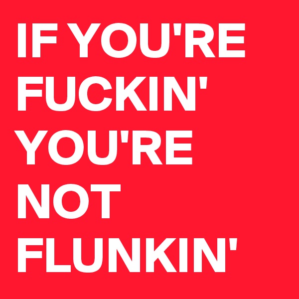 IF YOU'RE FUCKIN' YOU'RE NOT FLUNKIN'