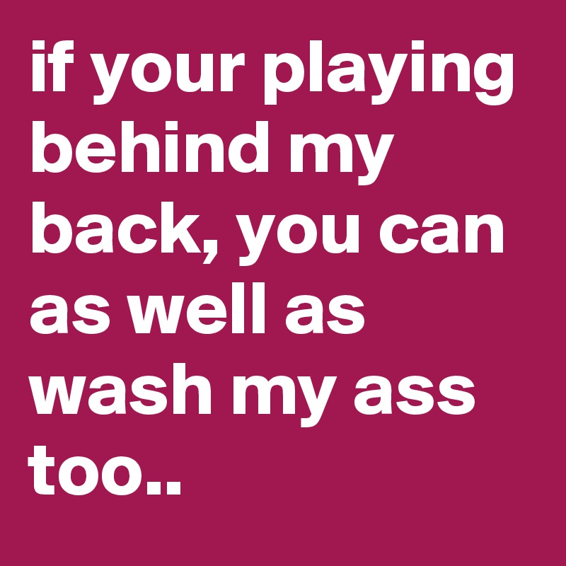 if your playing behind my back, you can as well as wash my ass too..