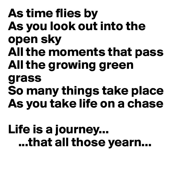 As time flies by
As you look out into the open sky 
All the moments that pass
All the growing green grass
So many things take place
As you take life on a chase 

Life is a journey... 
    ...that all those yearn...
