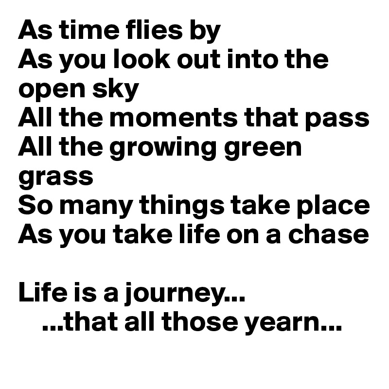 As time flies by
As you look out into the open sky 
All the moments that pass
All the growing green grass
So many things take place
As you take life on a chase 

Life is a journey... 
    ...that all those yearn...