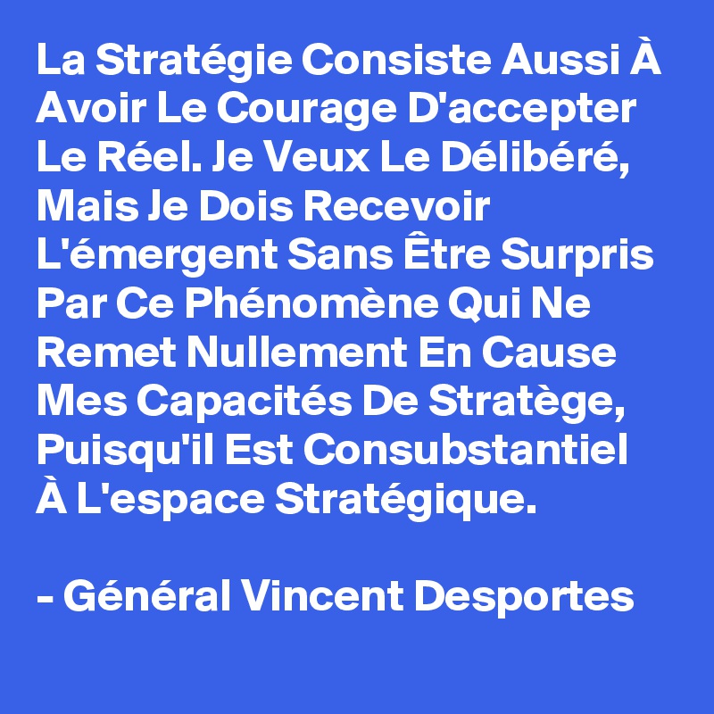 La Stratégie Consiste Aussi À Avoir Le Courage D'accepter Le Réel. Je Veux Le Délibéré, Mais Je Dois Recevoir L'émergent Sans Être Surpris Par Ce Phénomène Qui Ne Remet Nullement En Cause Mes Capacités De Stratège, Puisqu'il Est Consubstantiel À L'espace Stratégique. 

- Général Vincent Desportes