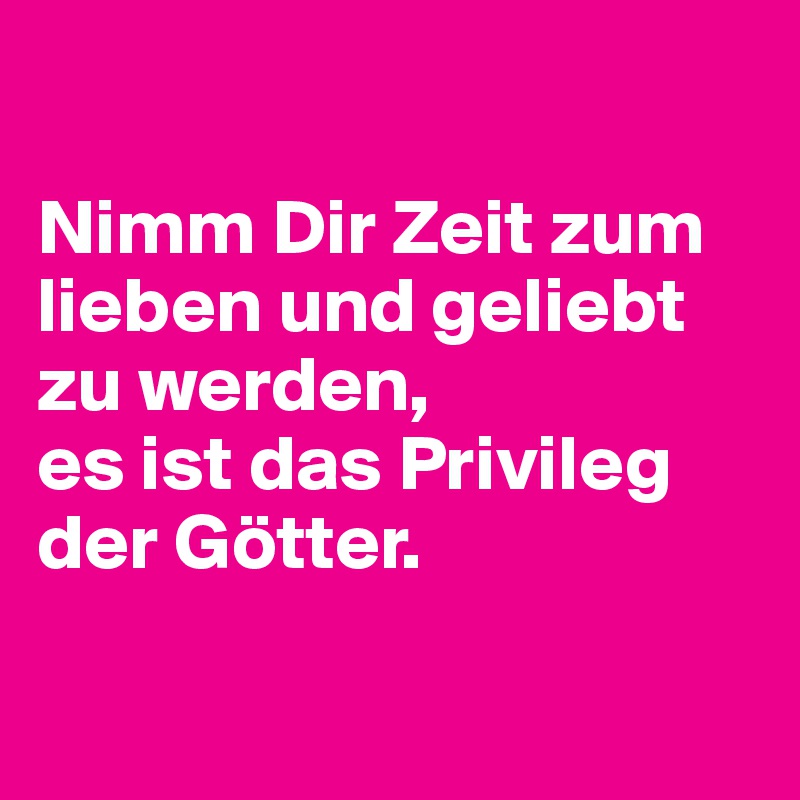

Nimm Dir Zeit zum lieben und geliebt zu werden,
es ist das Privileg der Götter.

