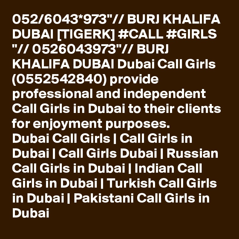 052/6043*973"// BURJ KHALIFA DUBAI [TIGERK] #CALL #GIRLS "// 0526043973"// BURJ KHALIFA DUBAI Dubai Call Girls (0552542840) provide professional and independent Call Girls in Dubai to their clients for enjoyment purposes.
Dubai Call Girls | Call Girls in Dubai | Call Girls Dubai | Russian Call Girls in Dubai | Indian Call Girls in Dubai | Turkish Call Girls in Dubai | Pakistani Call Girls in Dubai
