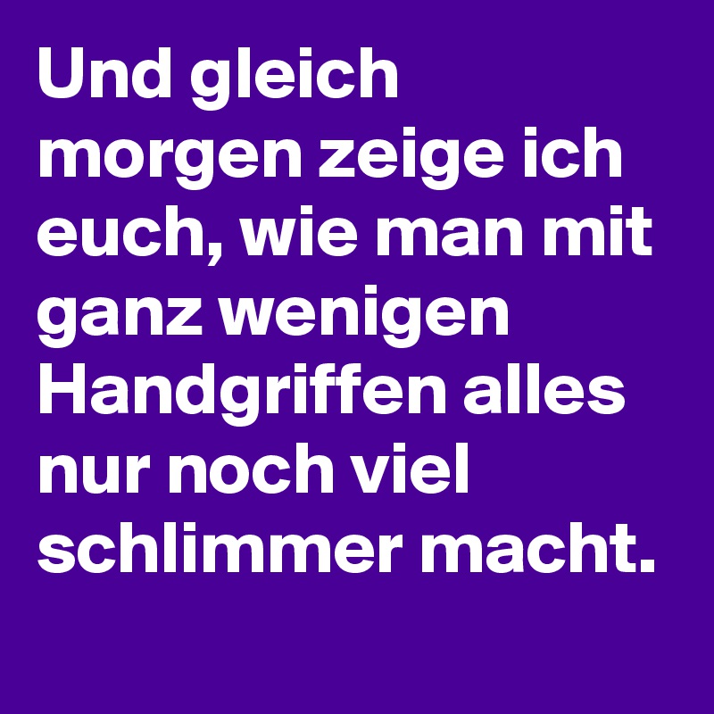 Und gleich morgen zeige ich euch, wie man mit ganz wenigen Handgriffen alles nur noch viel schlimmer macht. 
