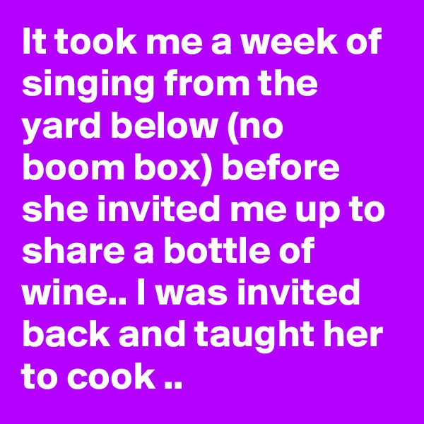 It took me a week of singing from the yard below (no boom box) before she invited me up to share a bottle of wine.. I was invited back and taught her to cook ..