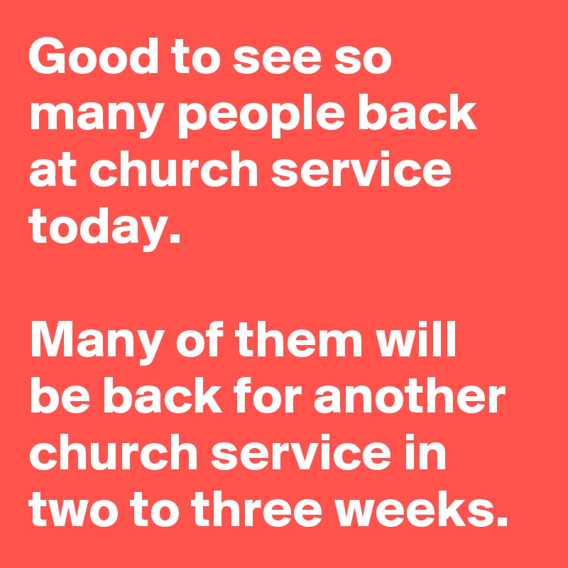 Good to see so many people back at church service today. 

Many of them will be back for another church service in two to three weeks.