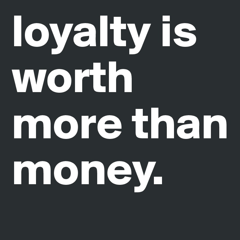 loyalty is worth more than money.