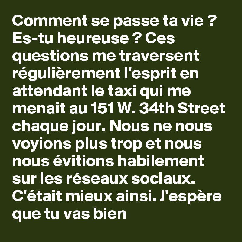 Comment se passe ta vie ? Es-tu heureuse ? Ces questions me traversent régulièrement l'esprit en attendant le taxi qui me menait au 151 W. 34th Street chaque jour. Nous ne nous voyions plus trop et nous nous évitions habilement sur les réseaux sociaux. C'était mieux ainsi. J'espère que tu vas bien