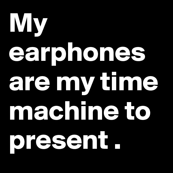 My earphones are my time machine to present .